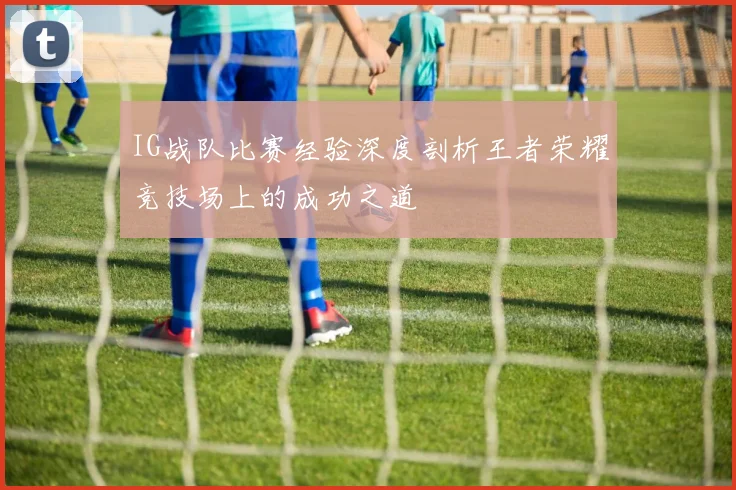 IG战队比赛经验深度剖析王者荣耀竞技场上的成功之道